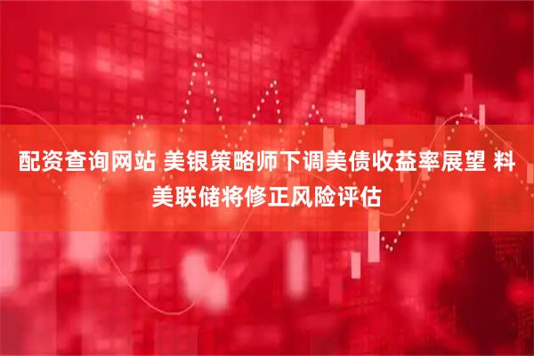 配资查询网站 美银策略师下调美债收益率展望 料美联储将修正风险评估