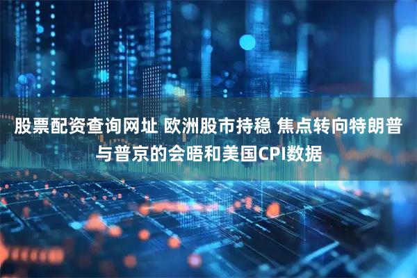 股票配资查询网址 欧洲股市持稳 焦点转向特朗普与普京的会晤和美国CPI数据
