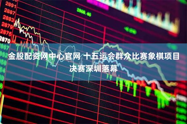 金股配资网中心官网 十五运会群众比赛象棋项目决赛深圳落幕