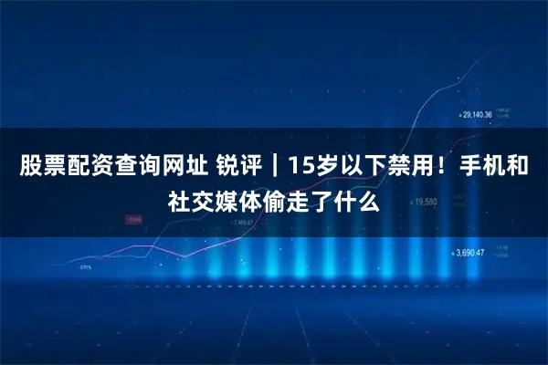 股票配资查询网址 锐评｜15岁以下禁用！手机和社交媒体偷走了什么